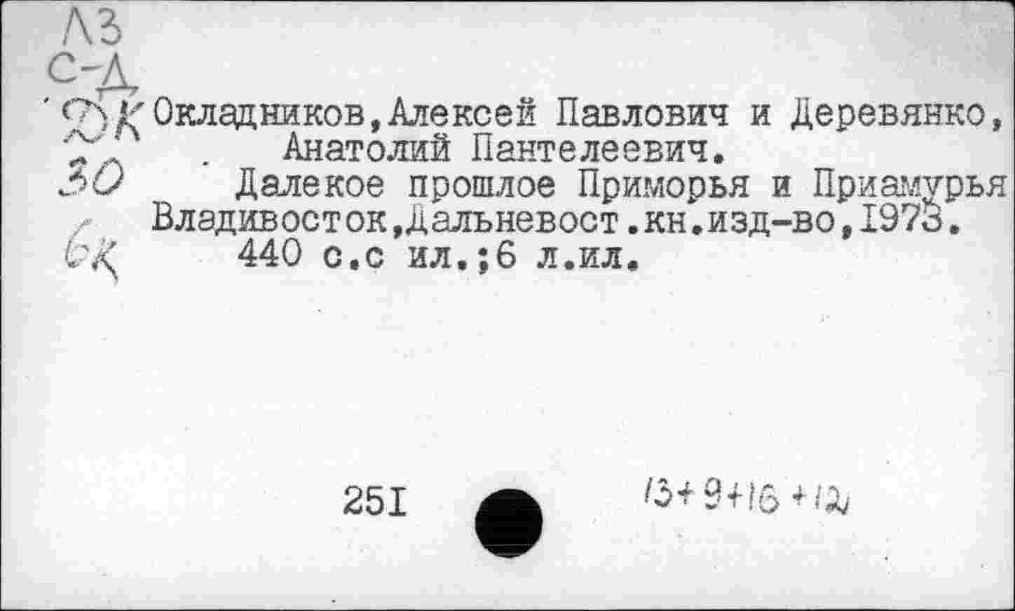 ﻿сч Г Окладников, Алексей Павлович и Деревянко, С”Д	. Анатолий Пантелеевич.
Зс/ Далекое прошлое Приморья и Приамурья Владивост ок,Дальневост.кн.изд-во,1973.
Ć'AJ 440 с.с ил.;6 л.ил.
251
/3+9+16+/^